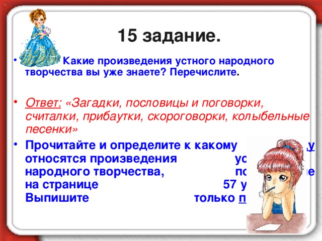 15 задание.  Какие произведения устного народного творчества вы уже знаете? Перечислите .  Ответ: «Загадки, пословицы и поговорки, считалки, прибаутки, скороговорки, колыбельные песенки» Прочитайте и определите к какому виду относятся произведения устного народного творчества, помещённые на странице 57 учебника. Выпишите только прибаутку.