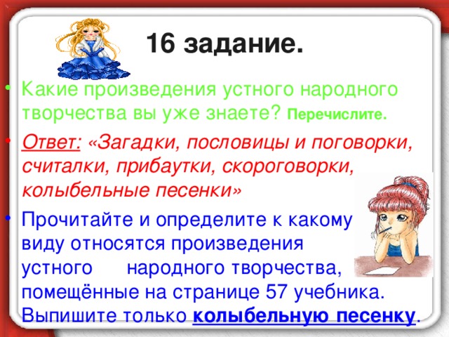 16 задание. Какие произведения устного народного творчества вы уже знаете? Перечислите. Ответ: «Загадки, пословицы и поговорки, считалки, прибаутки, скороговорки, колыбельные песенки» Прочитайте и определите к какому виду относятся произведения устного народного творчества, помещённые на странице 57 учебника. Выпишите только колыбельную песенку .