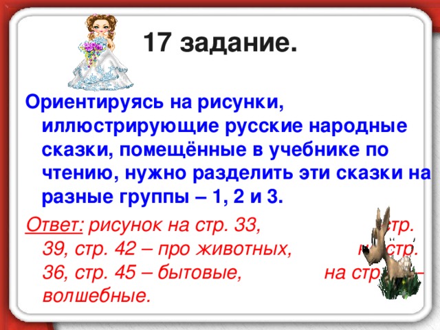 17 задание. Ориентируясь на рисунки, иллюстрирующие русские народные сказки, помещённые в учебнике по чтению, нужно разделить эти сказки на разные группы – 1, 2 и 3. Ответ: рисунок на стр. 33, стр. 39, стр. 42 – про животных, на стр. 36, стр. 45 – бытовые, на стр.48 – волшебные.