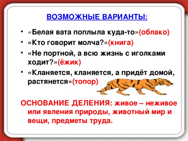 ВОЗМОЖНЫЕ ВАРИАНТЫ: « Белая вата поплыла куда-то » (облако) «Кто говорит молча ?» (книга)  «Не портной, а всю жизнь с иголками ходит ?» (ёжик) «Кланяется, кланяется, а придёт домой, растянется» (топор)  ОСНОВАНИЕ ДЕЛЕНИЯ: живое – неживое или явления природы, животный мир и вещи, предметы труда.