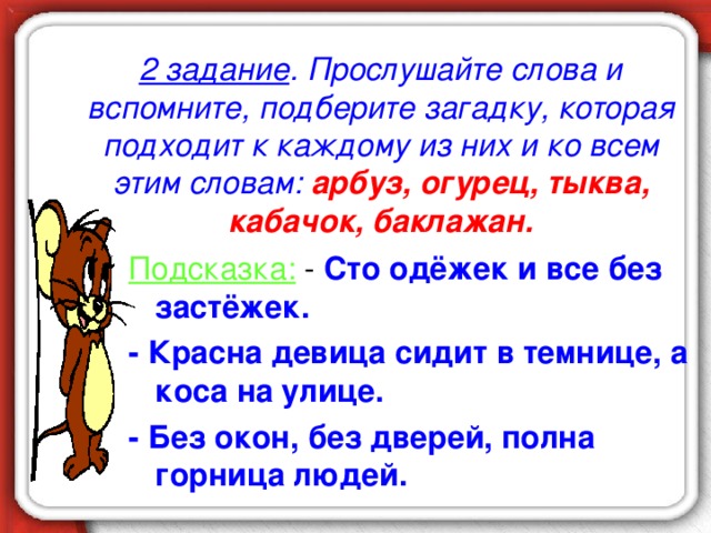 2 задание . Прослушайте слова и вспомните, подберите загадку, которая подходит к каждому из них и ко всем этим словам:  арбуз, огурец, тыква, кабачок, баклажан. Подсказка: - Сто одёжек и все без застёжек. - Красна девица сидит в темнице, а коса на улице. - Без окон, без дверей, полна горница людей.