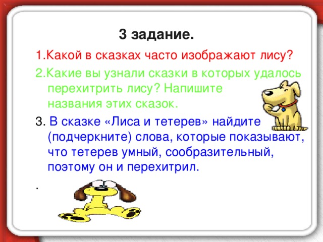 3 задание. 1.Какой в сказках часто изображают лису? 2.Какие вы узнали сказки в которых удалось перехитрить лису? Напишите названия этих сказок. 3. В сказке «Лиса и тетерев» найдите (подчеркните) слова, которые показывают, что тетерев умный, сообразительный, поэтому он и перехитрил. .