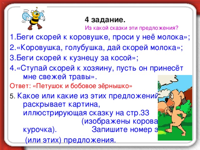 4 задание.  Из какой сказки эти предложения? 1.Беги скорей к коровушке, проси у неё молока»; 2.«Коровушка, голубушка, дай скорей молока»; 3.Беги скорей к кузнецу за косой»; 4.«Ступай скорей к хозяину, пусть он принесёт мне свежей травы». Ответ: «Петушок и бобовое зёрнышко» 5. Какое или какие из этих предложений раскрывает картина, иллюстрирующая сказку на стр.33 (изображены корова и курочка). Запишите номер этого  (или этих) предложения.