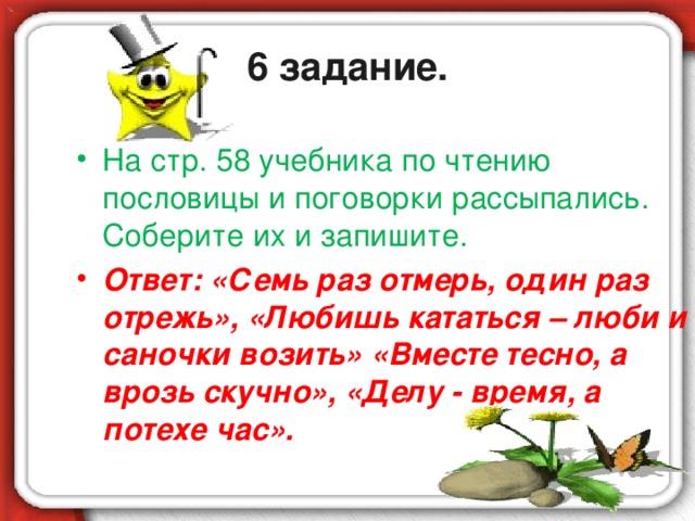 6 задание. На стр. 58 учебника по чтению пословицы и поговорки рассыпались. Соберите их и запишите. Ответ: «Семь раз отмерь, один раз отрежь», «Любишь кататься – люби и саночки возить» «Вместе тесно, а врозь скучно», «Делу - время, а потехе час».