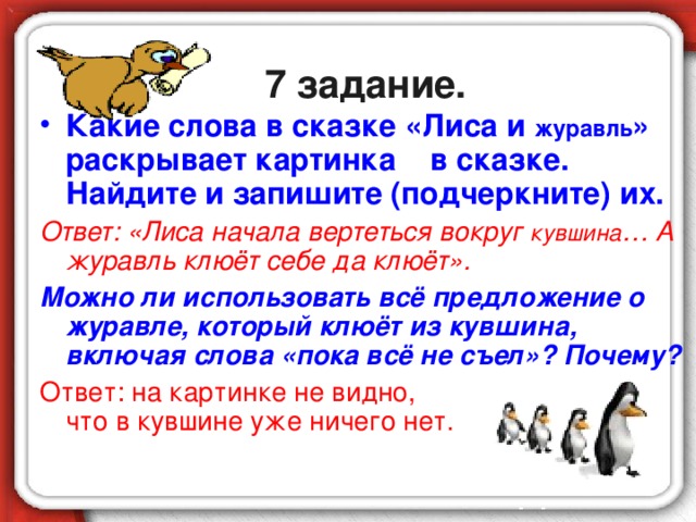 7 задание. Какие слова в сказке «Лиса и журавль » раскрывает картинка в сказке. Найдите и запишите (подчеркните) их. Ответ: «Лиса начала вертеться вокруг кувшина … А журавль клюёт себе да клюёт». Можно ли использовать всё предложение о журавле, который клюёт из кувшина, включая слова «пока всё не съел»? Почему? Ответ: на картинке не видно, что в кувшине уже ничего нет.