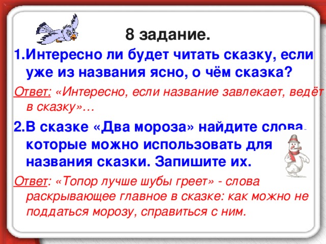 8 задание. 1.Интересно ли будет читать сказку, если уже из названия ясно, о чём сказка? Ответ: «Интересно, если название завлекает, ведёт в сказку»… 2.В сказке «Два мороза» найдите слова, которые можно использовать для названия сказки. Запишите их. Ответ : «Топор лучше шубы греет» - слова раскрывающее главное в сказке: как можно не поддаться морозу, справиться с ним.