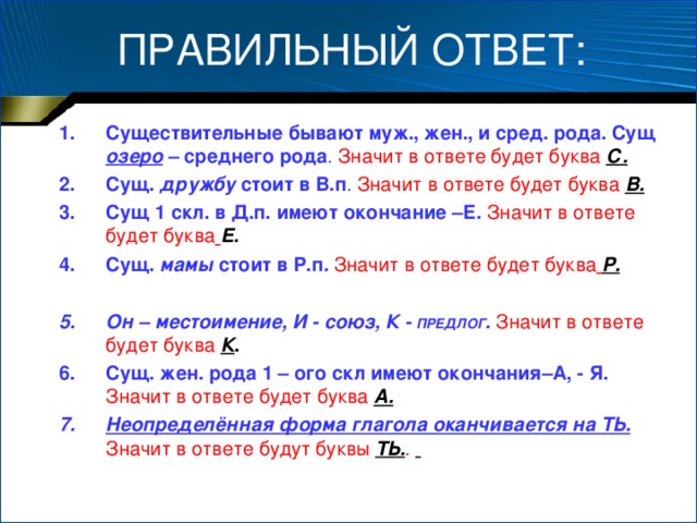 ПРАВИЛЬНЫЙ ОТВЕТ: Существительные бывают муж., жен., и сред. рода. Сущ озеро  – среднего рода .  Значит в ответе будет буква С. Сущ. дружбу стоит в В.п .  Значит в ответе будет буква В. Сущ 1 скл. в Д.п. имеют окончание –Е.  Значит в ответе будет буква  Е. Сущ. мамы стоит в Р.п .  Значит  в ответе будет буква  Р.  Он – местоимение, И - союз, К - ПРЕДЛОГ .  Значит в ответе будет буква К . Сущ. жен. рода 1 – ого скл имеют окончания–А, - Я.  Значит в ответе будет буква А. Неопределённая форма глагола оканчивается на ТЬ.  Значит в ответе будут буквы ТЬ. .