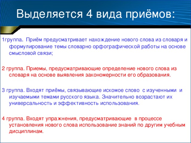 Выделяется 4 вида приёмов: 1группа .  Приём предусматривает нахождение нового слова из словаря и формулирование темы словарно орфографической работы на основе смысловой связи; 2 группа. Приемы, предусматривающие определение нового слова из словаря на основе выявления закономерности его образования. 3 группа. Входят приёмы, связывающие искомое слово с изученными и изучаемыми темами русского языка. Значительно возрастают их универсальность и эффективность использования. 4 группа. Входят упражнения, предусматривающие в процессе установления нового слова использование знаний по другим учебным дисциплинам.