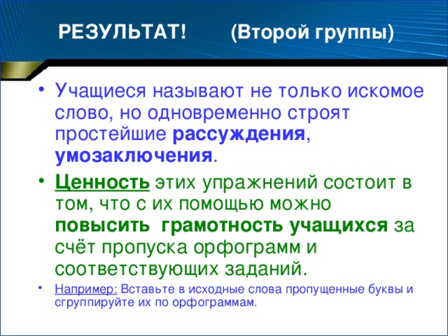 РЕЗУЛЬТАТ! (Второй группы) Учащиеся называют не только искомое слово, но одновременно строят простейшие рассуждения , умозаключения . Ценность этих упражнений состоит в том, что с их помощью можно повысить  грамотность учащихся за счёт пропуска орфограмм и соответствующих заданий.  Например: Вставьте в исходные слова пропущенные буквы и сгруппируйте их по орфограммам.