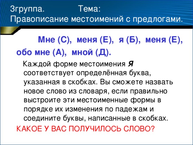 3группа. Тема:  Правописание местоимений с предлогами.  Мне (С), меня (Е), я (Б), меня (Е), обо мне (А), мной (Д).  Каждой форме местоимения Я соответствует определённая буква, указанная в скобках. Вы сможете назвать новое слово из словаря, если правильно выстроите эти местоименные формы в порядке их изменения по падежам и соедините буквы, написанные в скобках. КАКОЕ У ВАС ПОЛУЧИЛОСЬ СЛОВО?