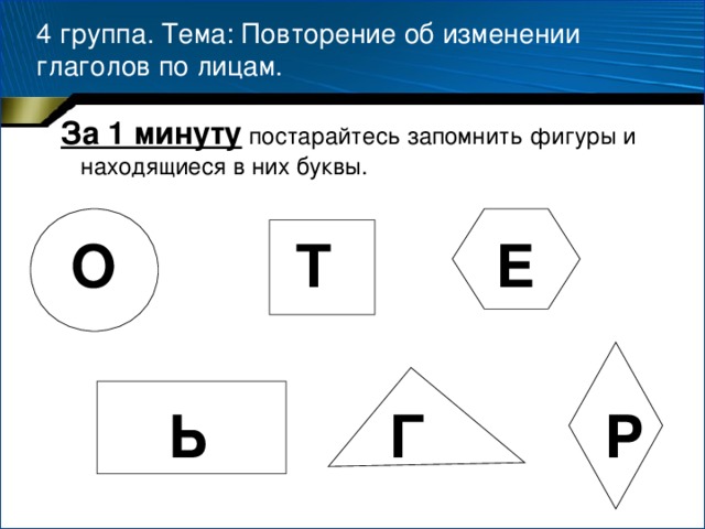 4 группа. Тема: Повторение об изменении глаголов по лицам.  За 1 минуту постарайтесь запомнить фигуры и находящиеся в них буквы.  О Т Е   Ь Г Р