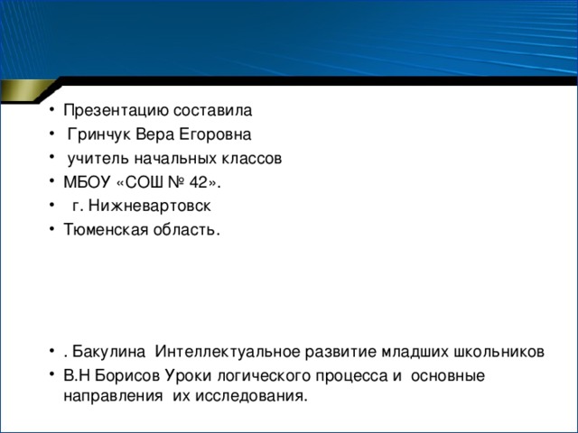 Презентацию составила  Гринчук Вера Егоровна  учитель начальных классов МБОУ «СОШ № 42».  г. Нижневартовск Тюменская область.     . Бакулина Интеллектуальное развитие младших школьников В.Н Борисов Уроки логического процесса и основные направления их исследования.