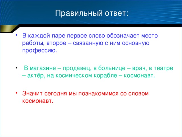 Правильный ответ: В каждой паре первое слово обозначает место работы, второе – связанную с ним основную профессию.   В магазине – продавец, в больнице – врач, в театре – актёр, на космическом корабле – космонавт. Значит сегодня мы познакомимся со словом космонавт.