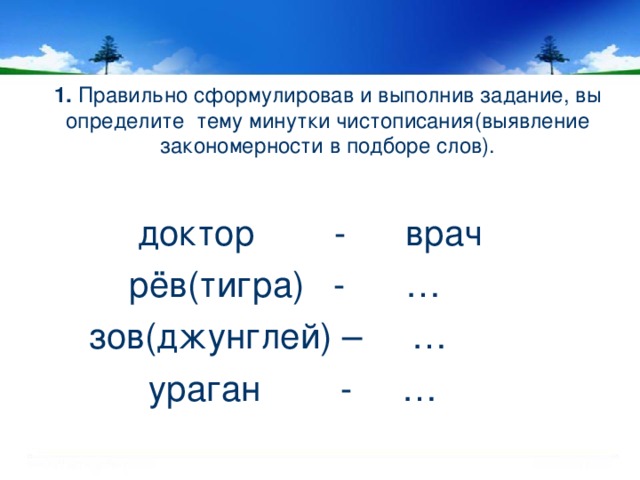 1. Правильно сформулировав и выполнив задание, вы определите тему минутки чистописания(выявление закономерности в подборе слов).  доктор - врач  рёв(тигра) - …  зов(джунглей) – …  ураган - …