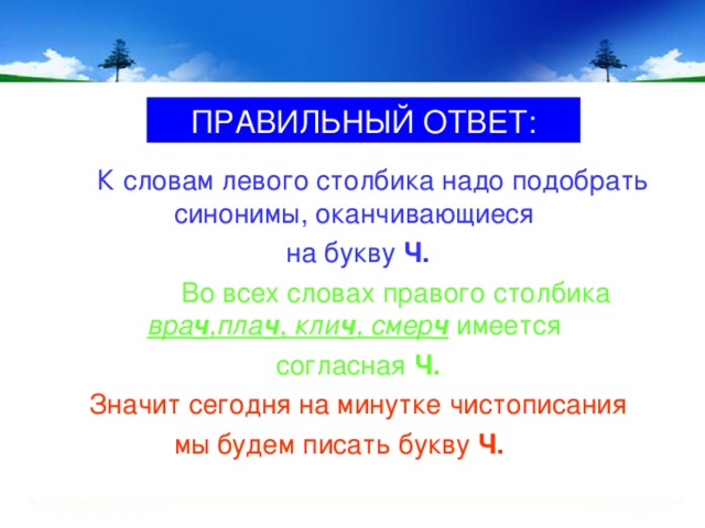 ПРАВИЛЬНЫЙ ОТВЕТ:  К словам левого столбика надо подобрать синонимы, оканчивающиеся на букву Ч.  Во всех словах правого столбика вра ч ,пла ч , кли ч , смер ч имеется согласная Ч. Значит сегодня на минутке чистописания  мы будем писать букву Ч.