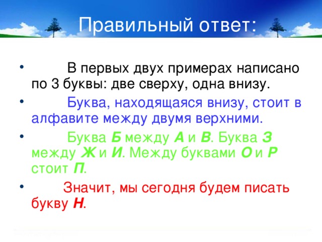 Правильный ответ:  В первых двух примерах написано по 3 буквы: две сверху, одна внизу.   Буква, находящаяся внизу, стоит в алфавите между двумя верхними.  Буква Б  между А и В . Буква З между Ж и И . Между буквами О и Р стоит П .  Значит, мы сегодня будем писать букву Н .