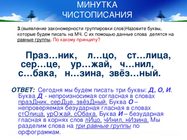 МИНУТКА ЧИСТОПИСАНИЯ 3 .(выявление закономерности группировки слов)Назовите буквы, которые будем писать на МЧ. С их помощью данные слова делятся на равные группы . По какому принципу?  Праз…ник, л…цо, ст…лица, сер…це, ур…жай, ч…нил, с…бака, н…зина, звёз…ный.  ОТВЕТ:  Сегодня мы будем писать три буквы: Д, О, И . Буква Д - непроизносимая согласная в словах празДник, серДце, звёзДный. Буква О – непроверяемая безударная гласная в словах стОлица,  урОжай, сОбака. Буква И – безударная гласная в корнях слов лИцо,  чИнил, нИзина. Мы разделим слова на три равные группы по орфограммам.