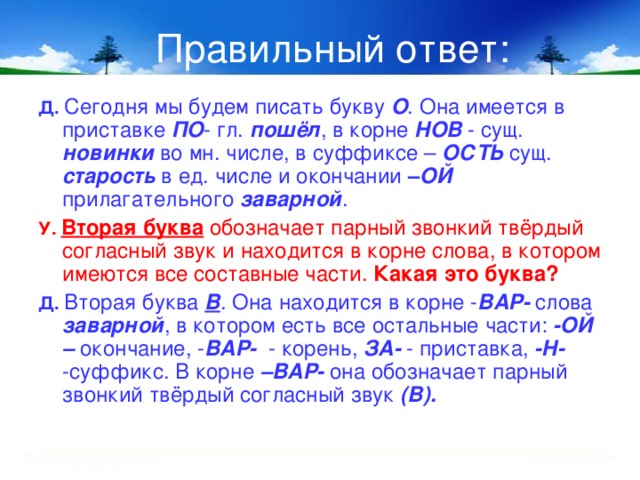 Правильный ответ: Д.  Сегодня мы будем писать букву О . Она имеется в приставке ПО - гл. пошёл , в корне НОВ - сущ. новинки во мн. числе, в суффиксе – ОСТЬ сущ. старость в ед. числе и окончании – ОЙ прилагательного заварной .  У.  Вторая буква обозначает парный звонкий твёрдый согласный звук и находится в корне слова, в котором имеются все составные части. Какая это буква? Д.  Вторая буква В . Она находится в корне - ВАР- слова заварной , в котором есть все остальные части: -ОЙ – окончание, - ВАР- - корень, ЗА- - приставка, -Н- -суффикс. В корне –ВАР- она обозначает парный звонкий твёрдый согласный звук (В).  8