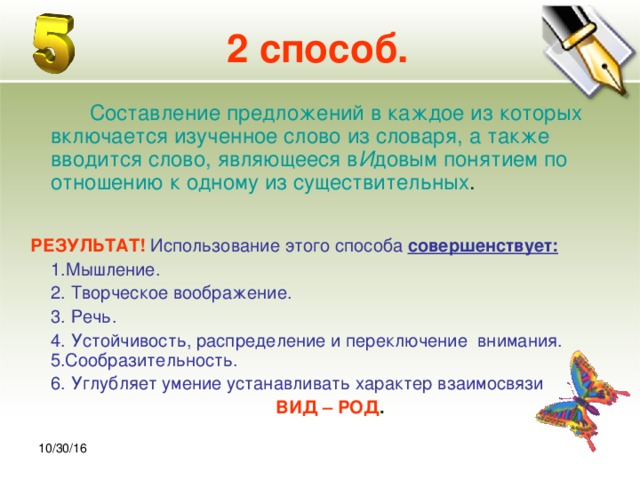 30.10.16 2 способ.  Составление предложений в каждое из которых включается изученное слово из словаря, а также вводится слово, являющееся в И довым понятием по отношению к одному из существительных .  РЕЗУЛЬТАТ!  Использование этого способа совершенствует:  1.Мышление.  2. Творческое воображение.  3. Речь.  4. Устойчивость, распределение и переключение внимания. 5.Сообразительность.  6. Углубляет умение устанавливать характер взаимосвязи ВИД – РОД . 10/30/16