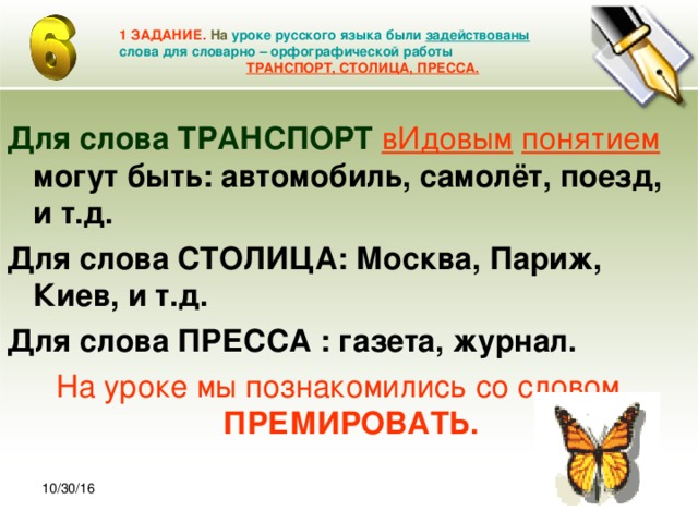 30.10.16 1 ЗАДАНИЕ. На  уроке русского языка были задействованы слова для словарно – орфографической работы   ТРАНСПОРТ, СТОЛИЦА, ПРЕССА. Для слова ТРАНСПОРТ  вИдовым  понятием  могут быть: автомобиль, самолёт, поезд, и т.д. Для слова СТОЛИЦА: Москва, Париж, Киев, и т.д. Для слова ПРЕССА : газета, журнал. На уроке мы познакомились со словом ПРЕМИРОВАТЬ. 10/30/16