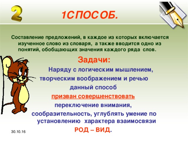 30.10.16 1СПОСОБ.  Составление предложений, в каждое из которых включается изученное слово из словаря, а также вводится одно из понятий, обобщающих значения каждого ряда слов. Задачи:  Наряду с логическим мышлением,  творческим воображением и речью данный способ призван совершенствовать  переключение внимания, сообразительность, углублять умение по установлению характера взаимосвязи РОД – ВИД .  30.10.16