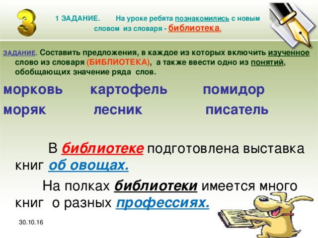 30.10.16 1 ЗАДАНИЕ. На уроке ребята познакомились с новым словом из словаря - библиотека . ЗАДАНИЕ .  Составить предложения, в каждое из которых включить изученное слово из словаря (БИБЛИОТЕКА) , а также ввести одно из понятий , обобщающих значение ряда слов. морковь картофель помидор моряк лесник писатель  В библиотеке подготовлена выставка книг об овощах.  На полках библиотеки имеется много книг о разных профессиях.  30.10.16