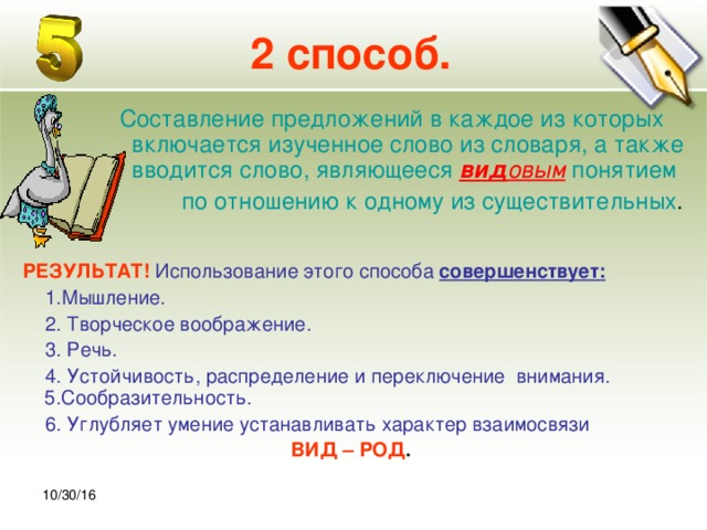 30.10.16 2 способ.  Составление предложений в каждое из которых включается изученное слово из словаря, а также вводится слово, являющееся вид овым понятием по отношению к одному из существительных .  РЕЗУЛЬТАТ!  Использование этого способа совершенствует:  1.Мышление.  2. Творческое воображение.  3. Речь.  4. Устойчивость, распределение и переключение внимания. 5.Сообразительность.  6. Углубляет умение устанавливать характер взаимосвязи ВИД – РОД . 10/30/16