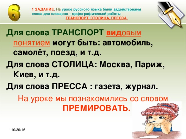 30.10.16 1 ЗАДАНИЕ. На  уроке русского языка были задействованы слова для словарно – орфографической работы   ТРАНСПОРТ, СТОЛИЦА, ПРЕССА. Для слова ТРАНСПОРТ  вид овым  понятием  могут быть: автомобиль, самолёт, поезд, и т.д. Для слова СТОЛИЦА: Москва, Париж, Киев, и т.д. Для слова ПРЕССА : газета, журнал. На уроке мы познакомились со словом ПРЕМИРОВАТЬ. 10/30/16