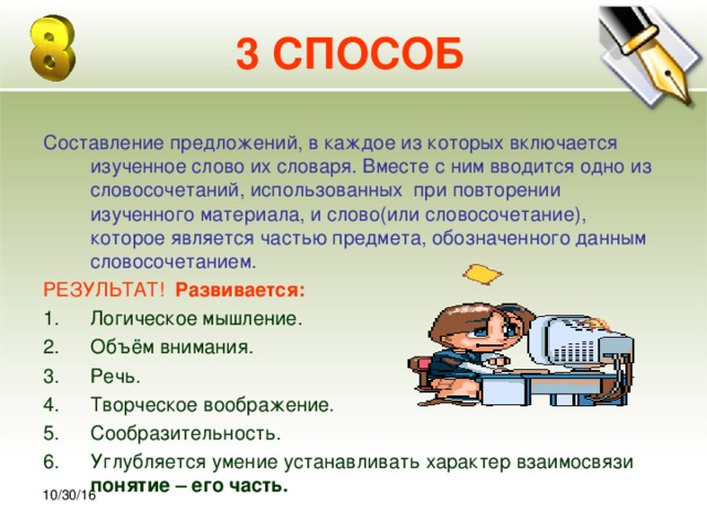 30.10.16 3 СПОСОБ Составление предложений, в каждое из которых включается изученное слово их словаря. Вместе с ним вводится одно из словосочетаний, использованных при повторении изученного материала, и слово(или словосочетание), которое является частью предмета, обозначенного данным словосочетанием. РЕЗУЛЬТАТ! Развивается: Логическое мышление. Объём внимания. Речь. Творческое воображение. Сообразительность. Углубляется умение устанавливать характер взаимосвязи понятие – его часть.  10/30/16