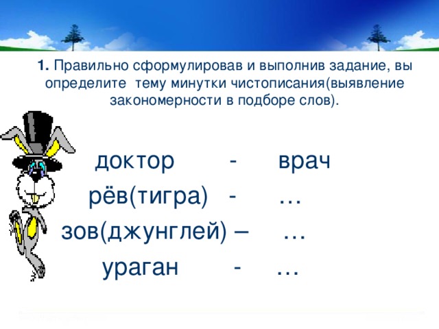 1. Правильно сформулировав и выполнив задание, вы определите тему минутки чистописания(выявление закономерности в подборе слов).  доктор - врач  рёв(тигра) - …  зов(джунглей) – …  ураган - …