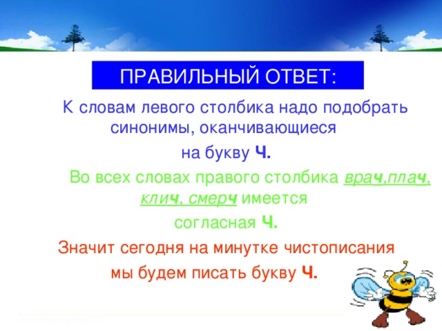 ПРАВИЛЬНЫЙ ОТВЕТ:  К словам левого столбика надо подобрать синонимы, оканчивающиеся на букву Ч.  Во всех словах правого столбика вра ч ,пла ч , кли ч , смер ч имеется согласная Ч. Значит сегодня на минутке чистописания  мы будем писать букву Ч.