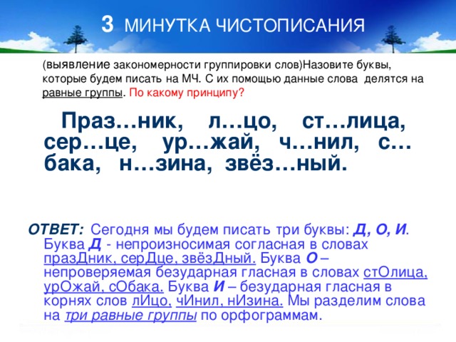 3 МИНУТКА ЧИСТОПИСАНИЯ выявление равные группы По какому принципу?  Праз…ник, л…цо, ст…лица, сер…це, ур…жай, ч…нил, с…бака, н…зина, звёз…ный.   ОТВЕТ:  Сегодня мы будем писать три буквы: Д, О, И . Буква Д - непроизносимая согласная в словах празДник, серДце, звёзДный. Буква О – непроверяемая безударная гласная в словах стОлица,  урОжай, сОбака. Буква И – безударная гласная в корнях слов лИцо,  чИнил, нИзина. Мы разделим слова на три равные группы по орфограммам.