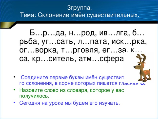 3группа.  Тема: Склонение имён существительных.  Б…р…да, н…род, ив…лга, б…рьба, уг…сать, л…пата, иск…рка, ог…ворка, т…рговля, ег…за, к…са, кр…ситель, атм…сфера.  Соедините первые буквы имён существительных 1-го склонения, в корне которых пишется гласная О. Назовите слово из словаря, которое у вас получилось. Сегодня на уроке мы будем его изучать.