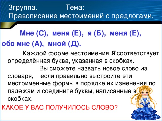 3группа. Тема:  Правописание местоимений с предлогами.  Мне (С), меня (Е), я (Б), меня (Е), обо мне (А), мной (Д).  Каждой форме местоимения Я соответствует определённая буква, указанная в скобках. Вы сможете назвать новое слово из словаря, если правильно выстроите эти местоименные формы в порядке их изменения по падежам и соедините буквы, написанные в скобках. КАКОЕ У ВАС ПОЛУЧИЛОСЬ СЛОВО?