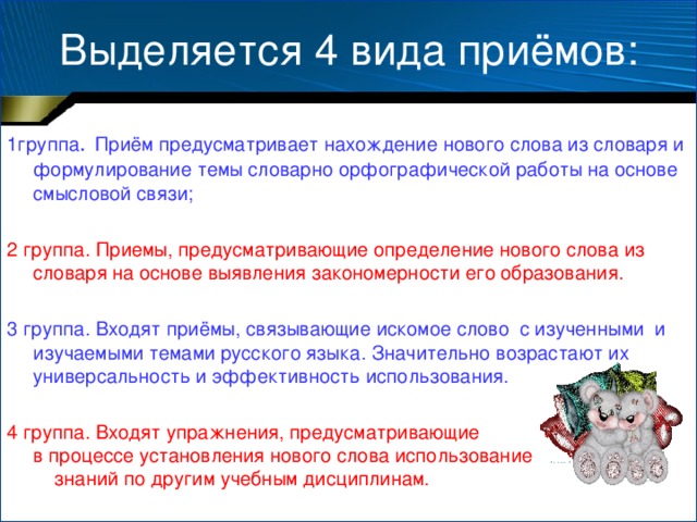 Выделяется 4 вида приёмов: 1группа .  Приём предусматривает нахождение нового слова из словаря и формулирование темы словарно орфографической работы на основе смысловой связи; 2 группа. Приемы, предусматривающие определение нового слова из словаря на основе выявления закономерности его образования. 3 группа. Входят приёмы, связывающие искомое слово с изученными и изучаемыми темами русского языка. Значительно возрастают их универсальность и эффективность использования. 4 группа. Входят упражнения, предусматривающие в процессе установления нового слова использование знаний по другим учебным дисциплинам.