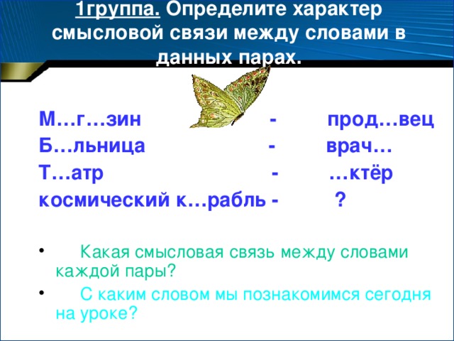 1группа. Определите характер смысловой связи между словами в данных парах.  М…г…зин - прод…вец Б…льница - врач… Т…атр - …ктёр космический к…рабль - ?   Какая смысловая связь между словами каждой пары?  С каким словом мы познакомимся сегодня на уроке?