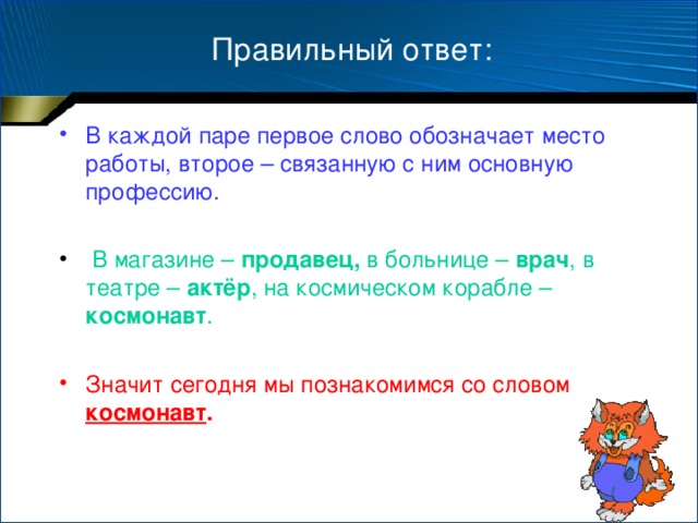 Правильный ответ: В каждой паре первое слово обозначает место работы, второе – связанную с ним основную профессию.   В магазине – продавец, в больнице – врач , в театре – актёр , на космическом корабле – космонавт . Значит сегодня мы познакомимся со словом космонавт .