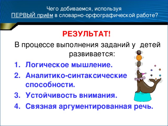 Чего добиваемся, используя  ПЕРВЫЙ приём в словарно-орфографической работе? РЕЗУЛЬТАТ!  В процессе выполнения заданий у детей развивается: Логическое мышление. Аналитико-синтаксические способности. Устойчивость внимания. Связная аргументированная речь.