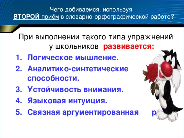 Чего добиваемся, используя   ВТОРОЙ приём в словарно-орфографической работе? При выполнении такого типа упражнений у школьников развивается: Логическое мышление. Аналитико-синтетические способности. Устойчивость внимания. Языковая интуиция. Связная аргументированная речь.