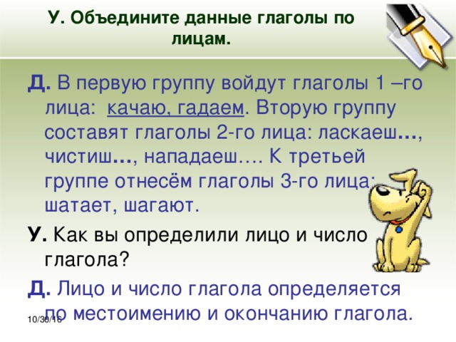 30.10.16 У. Объедините данные глаголы по лицам.   Д. В первую группу войдут глаголы 1 –го лица: качаю, гадаем . Вторую группу составят глаголы 2-го лица: ласкаеш … , чистиш … , нападаеш…. К третьей группе отнесём глаголы 3-го лица: шатает, шагают. У. Как вы определили лицо и число глагола? Д. Лицо и число глагола определяется по местоимению и окончанию глагола. 10/30/16