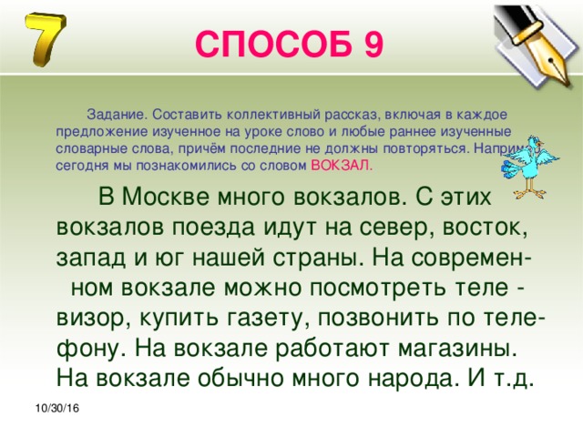 30.10.16 СПОСОБ 9  Задание. Составить коллективный рассказ, включая в каждое предложение изученное на уроке слово и любые раннее изученные словарные слова, причём последние не должны повторяться. Например, сегодня мы познакомились со словом  ВОКЗАЛ.   В Москве много вокзалов. С этих вокзалов поезда идут на север, восток, запад и юг нашей страны. На современ- ном вокзале можно посмотреть теле - визор, купить газету, позвонить по теле- фону. На вокзале работают магазины. На вокзале обычно много народа. И т.д. 10/30/16