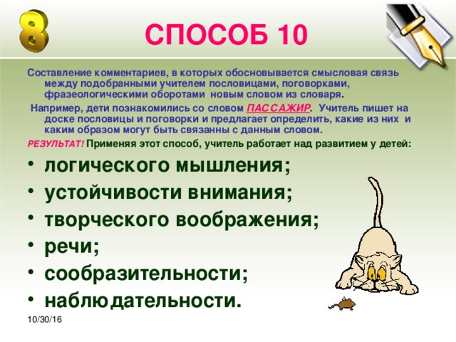 30.10.16 СПОСОБ 10 Составление комментариев, в которых обосновывается смысловая связь между подобранными учителем пословицами, поговорками, фразеологическими оборотами новым словом из словаря .  Например, дети познакомились со словом  ПАССАЖИР . Учитель пишет на доске пословицы и поговорки и предлагает определить, какие из них и каким образом могут быть связанны с данным словом. РЕЗУЛЬТАТ!  Применяя этот способ, учитель работает над развитием у детей: логического мышления; устойчивости внимания; творческого воображения; речи; сообразительности; наблюдательности.   10/30/16