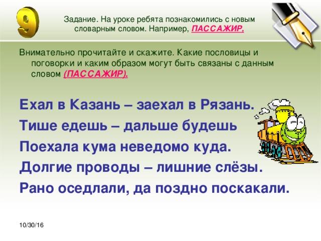 30.10.16 Задание. На уроке ребята познакомились с новым словарным словом. Например, ПАССАЖИР, Внимательно прочитайте и скажите. Какие пословицы и поговорки и каким образом могут быть связаны с данным словом (ПАССАЖИР).  Ехал в Казань – заехал в Рязань. Тише едешь – дальше будешь Поехала кума неведомо куда. Долгие проводы – лишние слёзы. Рано оседлали, да поздно поскакали. 10/30/16