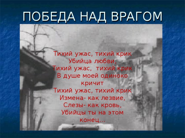 ПОБЕДА НАД ВРАГОМ Тихий ужас, тихий крик Убийца любви, Тихий ужас,  тихий крик В душе моей одиноко кричит Тихий ужас, тихий крик Измена- как лезвие, Слезы- как кровь, Убийцы ты на этом конец…