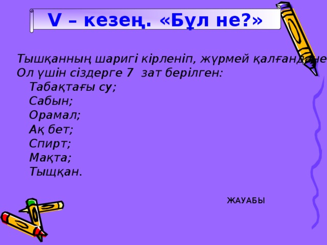 V – кезең. «Бұл не?» Тышқанның шаригі кірленіп, жүрмей қалғандане жасар едің? Ол үшін сіздерге 7 зат берілген:  Табақтағы су;  Сабын;  Орамал;  Ақ бет;  Спирт;  Мақта;  Тыщқан. ЖАУАБЫ