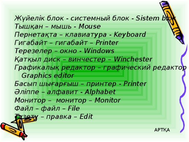 Жүйелік блок - системный блок - Sistem blok Тышқан – мышь - Mouse Пернетақта – клавиатура - Keyboard Гигабайт – гигабайт – Printer Терезелер – окно - Windows Қатқыл диск – винчестер – Winchester Графикалық редактор – графический редактор – Graphics editor Басып шығарғыш – принтер - Printer Әліппе – алфавит - Alphabet Монитор – монитор – Monitor Файл – файл – File Түзету – правка – Edit АРТҚА