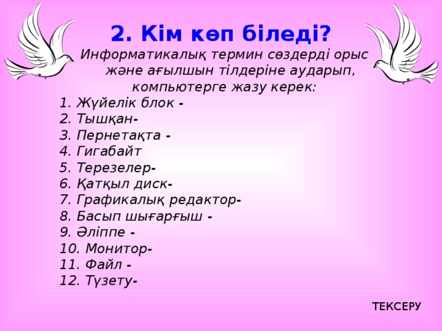 2. Кім көп біледі? Информатикалық термин сөздерді орыс және ағылшын тілдеріне аударып, компьютерге жазу керек: 1. Жүйелік блок - 2. Тышқан- 3. Пернетақта - 4. Гигабайт 5. Терезелер- 6. Қатқыл диск- 7. Графикалық редактор- 8. Басып шығарғыш - 9. Әліппе - 10. Монитор- 11. Файл - 12. Түзету- ТЕКСЕРУ