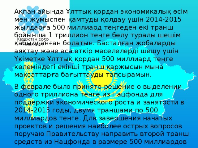 Ақпан айында Ұлттық қордан экономикалық өсім мен жұмыспен қамтуды қолдау үшін 2014-2015 жылдарға 500 миллиард теңгеден екі транш бойынша 1 триллион теңге бөлу туралы шешім қабылданған болатын. Басталған жобаларды аяқтау және аса өткір мәселелерді шешу үшін Үкіметке Ұлттық қордан 500 миллиард теңге көлеміндегі екінші транш қаржысын мына мақсаттарға бағыттауды тапсырамын.  В феврале было принято решение о выделении одного триллиона тенге из Нацфонда для поддержки экономического роста и занятости в 2014-2015 годы, двумя траншами по 500 миллиардов тенге. Для завершения начатых проектов и решения наиболее острых вопросов поручаю Правительству направить второй транш средств из Нацфонда в размере 500 миллиардов тенге на следующие цели.