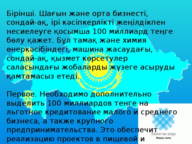 Бірінші. Шағын және орта бизнесті, сондай-ақ, ірі кәсіпкерлікті жеңілдікпен несиелеуге қосымша 100 миллиард теңге бөлу қажет. Бұл тамақ және химия өнеркәсібіндегі, машина жасаудағы, сондай-ақ, қызмет көрсетулер саласындағы жобаларды жүзеге асыруды қамтамасыз етеді. Первое. Необходимо дополнительно выделить 100 миллиардов тенге на льготное кредитование малого и среднего бизнеса, а также крупного предпринимательства. Это обеспечит реализацию проектов в пищевой и химической промышленности, машиностроении, а также в сфере услуг.