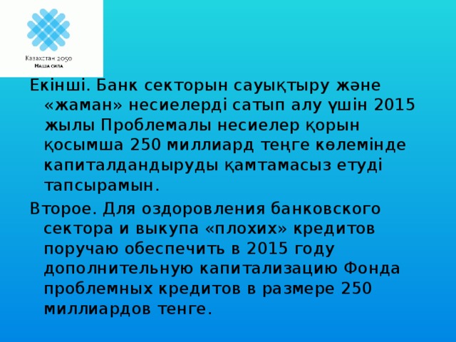 Екінші. Банк секторын сауықтыру және «жаман» несиелерді сатып алу үшін 2015 жылы Проблемалы несиелер қорын қосымша 250 миллиард теңге көлемінде капиталдандыруды қамтамасыз етуді тапсырамын. Второе. Для оздоровления банковского сектора и выкупа «плохих» кредитов поручаю обеспечить в 2015 году дополнительную капитализацию Фонда проблемных кредитов в размере 250 миллиардов тенге.